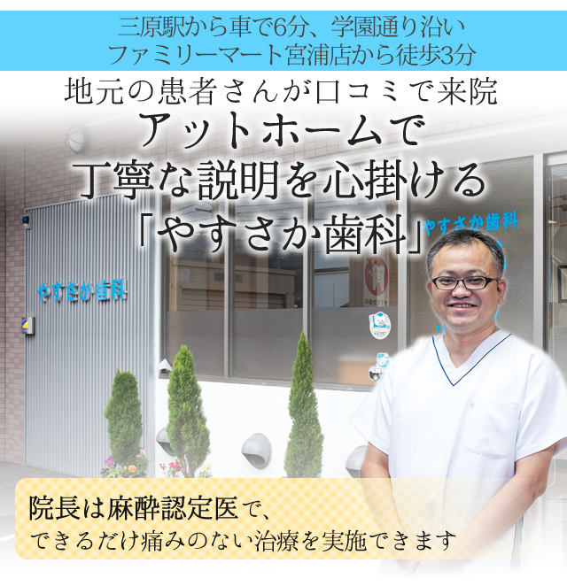 三原駅から車で6分、学園通り沿い
ファミリーマート宮浦店から徒歩3分
 
地元の患者さんが口コミで来院
 
アットホームで丁寧な説明を心掛ける
「やすさか歯科」
 
院長は歯科麻酔認定医で、
できるだけ痛みのない治療を実施できます
 
ヘッド
　
 
 
